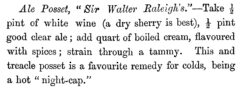 Ale Posset, Sir Walter Raleigh's. William Terrington: Cooling Cups and Dainty Drinks. 1869, page 200.